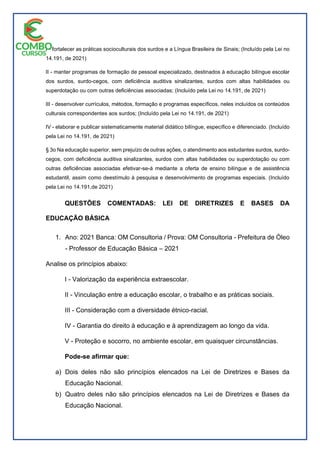 I - fortalecer as práticas socioculturais dos surdos e a Língua Brasileira de Sinais; (Incluído pela Lei no
14.191, de 2021)
II - manter programas de formação de pessoal especializado, destinados à educação bilíngue escolar
dos surdos, surdo-cegos, com deficiência auditiva sinalizantes, surdos com altas habilidades ou
superdotação ou com outras deficiências associadas; (Incluído pela Lei no 14.191, de 2021)
III - desenvolver currículos, métodos, formação e programas específicos, neles incluídos os conteúdos
culturais correspondentes aos surdos; (Incluído pela Lei no 14.191, de 2021)
IV - elaborar e publicar sistematicamente material didático bilíngue, específico e diferenciado. (Incluído
pela Lei no 14.191, de 2021)
§ 3o Na educação superior, sem prejuízo de outras ações, o atendimento aos estudantes surdos, surdo-
cegos, com deficiência auditiva sinalizantes, surdos com altas habilidades ou superdotação ou com
outras deficiências associadas efetivar-se-á mediante a oferta de ensino bilíngue e de assistência
estudantil, assim como deestímulo à pesquisa e desenvolvimento de programas especiais. (Incluído
pela Lei no 14.191,de 2021)
QUESTÕES COMENTADAS: LEI DE DIRETRIZES E BASES DA
EDUCAÇÃO BÁSICA
1. Ano: 2021 Banca: OM Consultoria / Prova: OM Consultoria - Prefeitura de Óleo
- Professor de Educação Básica – 2021
Analise os princípios abaixo:
I - Valorização da experiência extraescolar.
II - Vinculação entre a educação escolar, o trabalho e as práticas sociais.
III - Consideração com a diversidade étnico-racial.
IV - Garantia do direito à educação e à aprendizagem ao longo da vida.
V - Proteção e socorro, no ambiente escolar, em quaisquer circunstâncias.
Pode-se afirmar que:
a) Dois deles não são princípios elencados na Lei de Diretrizes e Bases da
Educação Nacional.
b) Quatro deles não são princípios elencados na Lei de Diretrizes e Bases da
Educação Nacional.
 