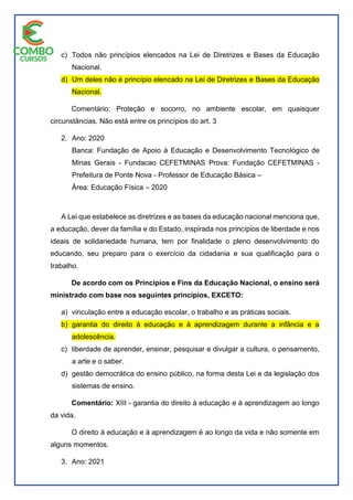 c) Todos não princípios elencados na Lei de Diretrizes e Bases da Educação
Nacional.
d) Um deles não é princípio elencado na Lei de Diretrizes e Bases da Educação
Nacional.
Comentário: Proteção e socorro, no ambiente escolar, em quaisquer
circunstâncias. Não está entre os princípios do art. 3
2. Ano: 2020
Banca: Fundação de Apoio à Educação e Desenvolvimento Tecnológico de
Minas Gerais - Fundacao CEFETMINAS Prova: Fundação CEFETMINAS -
Prefeitura de Ponte Nova - Professor de Educação Básica –
Área: Educação Física – 2020
A Lei que estabelece as diretrizes e as bases da educação nacional menciona que,
a educação, dever da família e do Estado, inspirada nos princípios de liberdade e nos
ideais de solidariedade humana, tem por finalidade o pleno desenvolvimento do
educando, seu preparo para o exercício da cidadania e sua qualificação para o
trabalho.
De acordo com os Princípios e Fins da Educação Nacional, o ensino será
ministrado com base nos seguintes princípios, EXCETO:
a) vinculação entre a educação escolar, o trabalho e as práticas sociais.
b) garantia do direito à educação e à aprendizagem durante a infância e a
adolescência.
c) liberdade de aprender, ensinar, pesquisar e divulgar a cultura, o pensamento,
a arte e o saber.
d) gestão democrática do ensino público, na forma desta Lei e da legislação dos
sistemas de ensino.
Comentário: XIII - garantia do direito à educação e à aprendizagem ao longo
da vida.
O direito à educação e à aprendizagem é ao longo da vida e não somente em
alguns momentos.
3. Ano: 2021
 