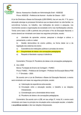 Banca: Assessoria e Gestão em Administração Eireli - ASSEGE
Prova: ASSEGE - Prefeitura de Aramari - Auxiliar de Classe – 2021
A Lei de Diretrizes e Bases da Educação (LDB 9394/6), traz em seu Art. 1º A, que a
educação abrange os processos formativos que se desenvolvem na vida familiar, na
convivência humana, no trabalho, nas instituições de ensino e pesquisa, nos
movimentos sociais e organizações da sociedade civil e nas manifestações culturais.
Tendo como base a LDB e partindo dos princípios e fins da Educação Nacional, o
ensino deverá ser ministrado com base nos seguintes princípios, exceto:
a) Liberdade de aprender, ensinar, pesquisar e divulgar a cultura, o
pensamento, a arte e o saber
b) Gestão democrática do ensino público, na forma desta Lei e da
legislação dos sistemas de ensino
c) Coexistência de instituições públicas e privadas de ensino
d) Singularidade de ideias e de concepções pedagógicas
e) Respeito à liberdade e apreço à tolerância
Comentário: Princípio III: Pluralismo de ideias e de concepções pedagógicas.
4. Ano: 2020
Banca: Fundação de Ensino de Contagem - FUNEC
Prova: FUNEC. - Prefeitura de Contagem - Professor de Educação Básica PEB
1 - 1º Simulado – 2020
De acordo com a Lei de Diretrizes e Bases da Educação Nacional, o ensino
será ministrado com base nos seguintes princípios, exceto:
a) Valorização da experiência extra-escolar.
b) Vinculação entre a educação escolar, o trabalho e as relações
interpessoais.
c) Consideração com a diversidade étnico-racial.
d) Pluralismo de ideias e de concepções pedagógicas.
Comentário: De acordo com a LDB, em seu artigo 3º, inciso XI, o ensino será
ministrado com base no princípio da vinculação entre a educação escolar, o trabalho
e as práticas sociais e não nas relações interpessoais.
 
