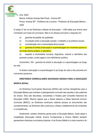 5. Ano: 2022
Banca: Instituto Avança São Paulo - Avanca SP
Prova: Avança SP - Prefeitura de Louveira - Professor de Educação Básica –
2022
O artigo 3º da Lei de Diretrizes e Bases da Educação – LDB relata que ensino será
ministrado com base em princípios. Não é um desses princípios o disposto em:
a) garantia de padrão de qualidade.
b) vinculação entre a educação escolar, o trabalho e as práticas sociais.
c) consideração com a diversidade étnico-racial.
d) garantia do direito à educação e à aprendizagem em momento oportuno,
de modo teórico-prático, e valorativo.
e) respeito à diversidade humana, linguística, cultural e identitária das
pessoas surdas, surdo-cegas e com deficiência auditiva.
Comentário: XIII - garantia do direito à educação e à aprendizagem ao longo
da vida.
O direito à educação e à aprendizagem é ao longo da vida e não somente em
momentos oportunos.
DIRETRIZES CURRICULARES NACIONAIS GERAIS PARA A EDUCAÇÃO
BÁSICA (DCNs)
As Diretrizes Curriculares Nacionais (DCNs) são normas obrigatórias para a
Educação Básica que orientam o planejamento curricular das escolas e dos sistemas
de ensino. Elas são discutidas, concebidas e fixadas pelo Conselho Nacional de
Educação (CNE). Mesmo depois que o Brasil elaborou a Base Nacional Comum
Curricular (BNCC), as Diretrizes continuam valendo porque os documentos são
complementares: as Diretrizes dão a estrutura; a Base o detalhamento de conteúdos
e competências.
Atualmente, existem diretrizes gerais para a Educação Básica. Cada etapa e
modalidade (Educação Infantil, Ensino Fundamental e Ensino Médio) também
apresentam diretrizes curriculares próprias. A do Ensino Médio é a mais recente e foi
 