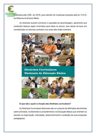 atualizada pelo CNE, em 2018, para atender às mudanças proposta pela lei 13.415,
da Reforma do Ensino Médio.
As diretrizes buscam promover a equidade de aprendizagem, garantindo que
conteúdos básicos sejam ensinados para todos os alunos, sem deixar de levar em
consideração os diversos contextos nos quais eles estão inseridos.
O que são e qual é a função das diretrizes curriculares?
As Diretrizes Curriculares Nacionais são um conjunto de definições doutrinárias
sobre princípios, fundamentos e procedimentos na Educação Básica que orientam as
escolas na organização, articulação, desenvolvimento e avaliação de suas propostas
pedagógicas.
 