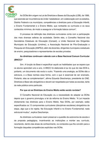 As DCNs têm origem na Lei de Diretrizes e Bases da Educação (LDB), de 1996,
que assinala ser incumbência da União “estabelecer, em colaboração com os estados,
Distrito Federal e os municípios, competências e diretrizes para a Educação Infantil,
o Ensino Fundamental e o Ensino Médio, que nortearão os currículos e os seus
conteúdos mínimos, de modo a assegurar a formação básica comum”.
O processo de definição das diretrizes curriculares conta com a participação
das mais diversas esferas da sociedade. Dentre elas, o Conselho Nacional dos
Secretários Estaduais de Educação (Consed), a União Nacional dos Dirigentes
Municipais de Educação (Undime), a Associação Nacional de Pós-Graduação e
Pesquisa em Educação (ANPEd), além de docentes, dirigentes municipais e estaduais
de ensino, pesquisadores e representantes de escolas privadas.
As diretrizes continuam valendo com a Base Nacional Comum Curricular
(BNCC)?
Sim. A função da Base é especificar aquilo as habilidades que se espera que
os alunos aprendam ano a ano. A BNCC foi elaborada à luz do que diz das DCN e,
portanto, um documento não exclui o outro. “Fazendo uma analogia, as DCNs dão a
estrutura, e a Base recheia essa forma, com o que é essencial de ser ensinado.
Portanto, elas se complementam”, afirma Eduardo Deschamps, presidente do CNE.
Diretrizes e Base são obrigatórios e devem ser respeitados por todas as escolas, tanto
da rede pública como particular.
Por que só as Diretrizes do Ensino Médio estão sendo revistas?
O Conselho Nacional de Educação viu a necessidade de adaptar as DCNs
depois que o governo promulgou a lei da reforma do Ensino Médio. “A Lei impacta
diretamente nas diretrizes para o Ensino Médio. Nas DCNs, por exemplo, estão
especificados os 13 componentes curriculares (disciplinas escolares) obrigatórios da
etapa, algo que a lei rejeita. Na Educação Infantil e no Ensino Fundamental, nada
estrutural mudou”, explica Deschamps.
As diretrizes curriculares visam preservar a questão da autonomia da escola e
da proposta pedagógica, incentivando as instituições a montar seu currículo,
recortando, dentro das áreas de conhecimento, os conteúdos que lhe convêm para a
formação daquelas competências explícitas nas DCNs.
 