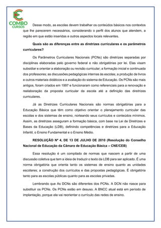 Desse modo, as escolas devem trabalhar os conteúdos básicos nos contextos
que lhe parecerem necessários, considerando o perfil dos alunos que atendem, a
região em que estão inseridas e outros aspectos locais relevantes.
Quais são as diferenças entre as diretrizes curriculares e os parâmetros
curriculares?
Os Parâmetros Curriculares Nacionais (PCNs) são diretrizes separadas por
disciplinas elaboradas pelo governo federal e não obrigatórias por lei. Elas visam
subsidiar e orientar a elaboração ou revisão curricular; a formação inicial e continuada
dos professores; as discussões pedagógicas internas às escolas; a produção de livros
e outros materiais didáticos e a avaliação do sistema de Educação. Os PCNs são mais
antigos, foram criados em 1997 e funcionaram como referenciais para a renovação e
reelaboração da proposta curricular da escola até a definição das diretrizes
curriculares.
Já as Diretrizes Curriculares Nacionais são normas obrigatórias para a
Educação Básica que têm como objetivo orientar o planejamento curricular das
escolas e dos sistemas de ensino, norteando seus currículos e conteúdos mínimos.
Assim, as diretrizes asseguram a formação básica, com base na Lei de Diretrizes e
Bases da Educação (LDB), definindo competências e diretrizes para a Educação
Infantil, o Ensino Fundamental e o Ensino Médio.
RESOLUÇÃO Nº 4, DE 13 DE JULHO DE 2010 (Resolução do Conselho
Nacional de Educação da Câmara de Educação Básica – CNE/CEB)
Essa resolução é um compilado de normas que nascem a partir de uma
discussão coletiva que tem a ideia de traduzir o texto da LDB para ser aplicado. É uma
norma obrigatória que orienta tanto os sistemas de ensino quanto as unidades
escolares; a construção dos currículos e das propostas pedagógicas. É obrigatória
tanto para as escolas públicas quanto para as escolas privadas.
Lembrando que As DCNs são diferentes dos PCNs. A DCN não nasce para
substituir os PCNs. Os PCNs estão em desuso. A BNCC atual está em período de
implantação, porque ela vai reorientar o currículo das redes de ensino.
 