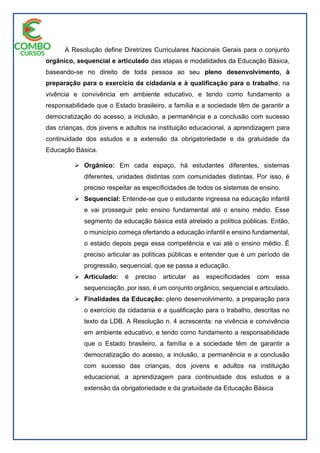 A Resolução define Diretrizes Curriculares Nacionais Gerais para o conjunto
orgânico, sequencial e articulado das etapas e modalidades da Educação Básica,
baseando-se no direito de toda pessoa ao seu pleno desenvolvimento, à
preparação para o exercício da cidadania e à qualificação para o trabalho, na
vivência e convivência em ambiente educativo, e tendo como fundamento a
responsabilidade que o Estado brasileiro, a família e a sociedade têm de garantir a
democratização do acesso, a inclusão, a permanência e a conclusão com sucesso
das crianças, dos jovens e adultos na instituição educacional, a aprendizagem para
continuidade dos estudos e a extensão da obrigatoriedade e da gratuidade da
Educação Básica.
 Orgânico: Em cada espaço, há estudantes diferentes, sistemas
diferentes, unidades distintas com comunidades distintas. Por isso, é
preciso respeitar as especificidades de todos os sistemas de ensino.
 Sequencial: Entende-se que o estudante ingressa na educação infantil
e vai prosseguir pelo ensino fundamental até o ensino médio. Esse
segmento da educação básica está atrelado a política públicas. Então,
o município começa ofertando a educação infantil e ensino fundamental,
o estado depois pega essa competência e vai até o ensino médio. É
preciso articular as políticas públicas e entender que é um período de
progressão, sequencial, que se passa a educação.
 Articulado: é preciso articular as especificidades com essa
sequenciação, por isso, é um conjunto orgânico, sequencial e articulado.
 Finalidades da Educação: pleno desenvolvimento, a preparação para
o exercício da cidadania e a qualificação para o trabalho, descritas no
texto da LDB. A Resolução n. 4 acrescenta: na vivência e convivência
em ambiente educativo, e tendo como fundamento a responsabilidade
que o Estado brasileiro, a família e a sociedade têm de garantir a
democratização do acesso, a inclusão, a permanência e a conclusão
com sucesso das crianças, dos jovens e adultos na instituição
educacional, a aprendizagem para continuidade dos estudos e a
extensão da obrigatoriedade e da gratuidade da Educação Básica
 