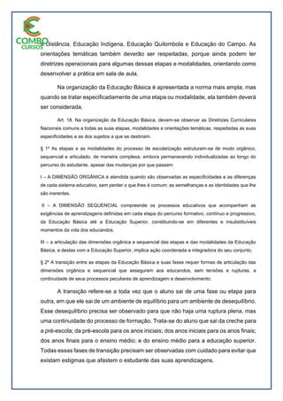 a Distância, Educação Indígena, Educação Quilombola e Educação do Campo. As
orientações temáticas também deverão ser respeitadas, porque ainda podem ter
diretrizes operacionais para algumas dessas etapas e modalidades, orientando como
desenvolver a prática em sala de aula.
Na organização da Educação Básica é apresentada a norma mais ampla, mas
quando se tratar especificadamente de uma etapa ou modalidade, ela também deverá
ser considerada.
Art. 18. Na organização da Educação Básica, devem-se observar as Diretrizes Curriculares
Nacionais comuns a todas as suas etapas, modalidades e orientações temáticas, respeitadas as suas
especificidades e as dos sujeitos a que se destinam.
§ 1º As etapas e as modalidades do processo de escolarização estruturam-se de modo orgânico,
sequencial e articulado, de maneira complexa, embora permanecendo individualizadas ao longo do
percurso do estudante, apesar das mudanças por que passam:
I – A DIMENSÃO ORGÂNICA é atendida quando são observadas as especificidades e as diferenças
de cada sistema educativo, sem perder o que lhes é comum: as semelhanças e as identidades que lhe
são inerentes.
II – A DIMENSÃO SEQUENCIAL compreende os processos educativos que acompanham as
exigências de aprendizagens definidas em cada etapa do percurso formativo, contínuo e progressivo,
da Educação Básica até a Educação Superior, constituindo-se em diferentes e insubstituíveis
momentos da vida dos educandos.
III – a articulação das dimensões orgânica e sequencial das etapas e das modalidades da Educação
Básica, e destas com a Educação Superior, implica ação coordenada e integradora do seu conjunto.
§ 2º A transição entre as etapas da Educação Básica e suas fases requer formas de articulação das
dimensões orgânica e sequencial que assegurem aos educandos, sem tensões e rupturas, a
continuidade de seus processos peculiares de aprendizagem e desenvolvimento.
A transição refere-se a toda vez que o aluno sai de uma fase ou etapa para
outra, em que ele sai de um ambiente de equilíbrio para um ambiente de desequilíbrio.
Esse desequilíbrio precisa ser observado para que não haja uma ruptura plena, mas
uma continuidade do processo de formação. Trata-se do aluno que sai da creche para
a pré-escola; da pré-escola para os anos iniciais; dos anos iniciais para os anos finais;
dos anos finais para o ensino médio; e do ensino médio para a educação superior.
Todas essas fases de transição precisam ser observadas com cuidado para evitar que
existam estigmas que afastem o estudante das suas aprendizagens.
 