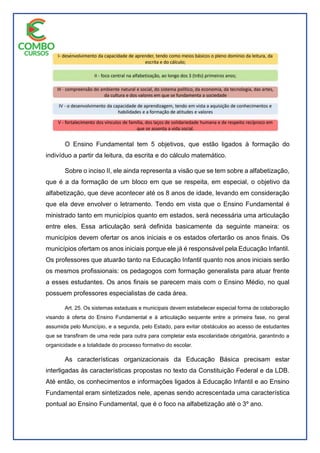 O Ensino Fundamental tem 5 objetivos, que estão ligados à formação do
indivíduo a partir da leitura, da escrita e do cálculo matemático.
Sobre o inciso II, ele ainda representa a visão que se tem sobre a alfabetização,
que é a da formação de um bloco em que se respeita, em especial, o objetivo da
alfabetização, que deve acontecer até os 8 anos de idade, levando em consideração
que ela deve envolver o letramento. Tendo em vista que o Ensino Fundamental é
ministrado tanto em municípios quanto em estados, será necessária uma articulação
entre eles. Essa articulação será definida basicamente da seguinte maneira: os
municípios devem ofertar os anos iniciais e os estados ofertarão os anos finais. Os
municípios ofertam os anos iniciais porque ele já é responsável pela Educação Infantil.
Os professores que atuarão tanto na Educação Infantil quanto nos anos iniciais serão
os mesmos profissionais: os pedagogos com formação generalista para atuar frente
a esses estudantes. Os anos finais se parecem mais com o Ensino Médio, no qual
possuem professores especialistas de cada área.
Art. 25. Os sistemas estaduais e municipais devem estabelecer especial forma de colaboração
visando à oferta do Ensino Fundamental e à articulação sequente entre a primeira fase, no geral
assumida pelo Município, e a segunda, pelo Estado, para evitar obstáculos ao acesso de estudantes
que se transfiram de uma rede para outra para completar esta escolaridade obrigatória, garantindo a
organicidade e a totalidade do processo formativo do escolar.
As características organizacionais da Educação Básica precisam estar
interligadas às características propostas no texto da Constituição Federal e da LDB.
Até então, os conhecimentos e informações ligados à Educação Infantil e ao Ensino
Fundamental eram sintetizados nele, apenas sendo acrescentada uma característica
pontual ao Ensino Fundamental, que é o foco na alfabetização até o 3º ano.
 