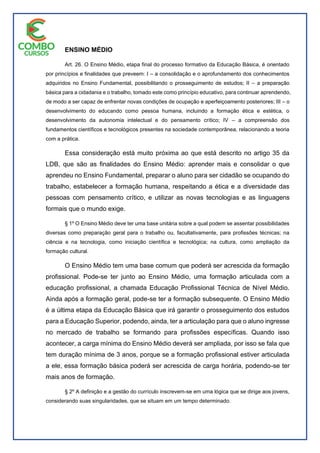 ENSINO MÉDIO
Art. 26. O Ensino Médio, etapa final do processo formativo da Educação Básica, é orientado
por princípios e finalidades que preveem: I – a consolidação e o aprofundamento dos conhecimentos
adquiridos no Ensino Fundamental, possibilitando o prosseguimento de estudos; II – a preparação
básica para a cidadania e o trabalho, tomado este como princípio educativo, para continuar aprendendo,
de modo a ser capaz de enfrentar novas condições de ocupação e aperfeiçoamento posteriores; III – o
desenvolvimento do educando como pessoa humana, incluindo a formação ética e estética, o
desenvolvimento da autonomia intelectual e do pensamento crítico; IV – a compreensão dos
fundamentos científicos e tecnológicos presentes na sociedade contemporânea, relacionando a teoria
com a prática.
Essa consideração está muito próxima ao que está descrito no artigo 35 da
LDB, que são as finalidades do Ensino Médio: aprender mais e consolidar o que
aprendeu no Ensino Fundamental, preparar o aluno para ser cidadão se ocupando do
trabalho, estabelecer a formação humana, respeitando a ética e a diversidade das
pessoas com pensamento crítico, e utilizar as novas tecnologias e as linguagens
formais que o mundo exige.
§ 1º O Ensino Médio deve ter uma base unitária sobre a qual podem se assentar possibilidades
diversas como preparação geral para o trabalho ou, facultativamente, para profissões técnicas; na
ciência e na tecnologia, como iniciação científica e tecnológica; na cultura, como ampliação da
formação cultural.
O Ensino Médio tem uma base comum que poderá ser acrescida da formação
profissional. Pode-se ter junto ao Ensino Médio, uma formação articulada com a
educação profissional, a chamada Educação Profissional Técnica de Nível Médio.
Ainda após a formação geral, pode-se ter a formação subsequente. O Ensino Médio
é a última etapa da Educação Básica que irá garantir o prosseguimento dos estudos
para a Educação Superior, podendo, ainda, ter a articulação para que o aluno ingresse
no mercado de trabalho se formando para profissões específicas. Quando isso
acontecer, a carga mínima do Ensino Médio deverá ser ampliada, por isso se fala que
tem duração mínima de 3 anos, porque se a formação profissional estiver articulada
a ele, essa formação básica poderá ser acrescida de carga horária, podendo-se ter
mais anos de formação.
§ 2º A definição e a gestão do currículo inscrevem-se em uma lógica que se dirige aos jovens,
considerando suas singularidades, que se situam em um tempo determinado.
 