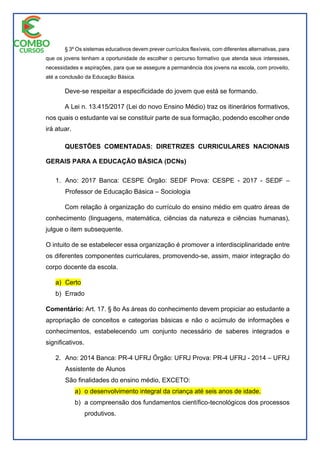 § 3º Os sistemas educativos devem prever currículos flexíveis, com diferentes alternativas, para
que os jovens tenham a oportunidade de escolher o percurso formativo que atenda seus interesses,
necessidades e aspirações, para que se assegure a permanência dos jovens na escola, com proveito,
até a conclusão da Educação Básica.
Deve-se respeitar a especificidade do jovem que está se formando.
A Lei n. 13.415/2017 (Lei do novo Ensino Médio) traz os itinerários formativos,
nos quais o estudante vai se constituir parte de sua formação, podendo escolher onde
irá atuar.
QUESTÕES COMENTADAS: DIRETRIZES CURRICULARES NACIONAIS
GERAIS PARA A EDUCAÇÃO BÁSICA (DCNs)
1. Ano: 2017 Banca: CESPE Órgão: SEDF Prova: CESPE - 2017 - SEDF –
Professor de Educação Básica – Sociologia
Com relação à organização do currículo do ensino médio em quatro áreas de
conhecimento (linguagens, matemática, ciências da natureza e ciências humanas),
julgue o item subsequente.
O intuito de se estabelecer essa organização é promover a interdisciplinaridade entre
os diferentes componentes curriculares, promovendo-se, assim, maior integração do
corpo docente da escola.
a) Certo
b) Errado
Comentário: Art. 17. § 8o As áreas do conhecimento devem propiciar ao estudante a
apropriação de conceitos e categorias básicas e não o acúmulo de informações e
conhecimentos, estabelecendo um conjunto necessário de saberes integrados e
significativos.
2. Ano: 2014 Banca: PR-4 UFRJ Órgão: UFRJ Prova: PR-4 UFRJ - 2014 – UFRJ
Assistente de Alunos
São finalidades do ensino médio, EXCETO:
a) o desenvolvimento integral da criança até seis anos de idade.
b) a compreensão dos fundamentos científico-tecnológicos dos processos
produtivos.
 
