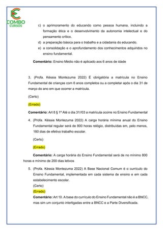 c) o aprimoramento do educando como pessoa humana, incluindo a
formação ética e o desenvolvimento da autonomia intelectual e do
pensamento crítico.
d) a preparação básica para o trabalho e a cidadania do educando.
e) a consolidação e o aprofundamento dos conhecimentos adquiridos no
ensino fundamental.
Comentário: Ensino Médio não é aplicado aos 6 anos de idade
3. (Profa. Késsia Montezuma 2022) É obrigatória a matrícula no Ensino
Fundamental de crianças com 6 anos completos ou a completar após o dia 31 de
março do ano em que ocorrer a matrícula.
(Certo)
(Errado)
Comentário: Art 8 § 1º Até o dia 31//03 a matrícula ocorre no Ensino Fundamental
4. (Profa. Késsia Montezuma 2022) A carga horária mínima anual do Ensino
Fundamental regular será de 800 horas relógio, distribuídas em, pelo menos,
180 dias de efetivo trabalho escolar.
(Certo)
(Errado)
Comentário: A carga horária do Ensino Fundamental será de no mínimo 800
horas e mínimo de 200 dias letivos
5. (Profa. Késsia Montezuma 2022) A Base Nacional Comum é o currículo do
Ensino Fundamental, implementada em cada sistema de ensino e em cada
estabelecimento escolar.
(Certo)
(Errado)
Comentário: Art 10. A base do currículo do Ensino Fundamental não é a BNCC,
mas sim um conjunto interligadas entre a BNCC e a Parte Diversificada.
 