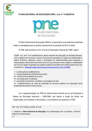 PLANO NACIONAL DE EDUCAÇÃO (PNE) - (Lei n° 13.005/2014)
O Plano Nacional de Educação (PNE) é o documento que determina diretrizes,
metas e estratégias para a política educacional no período de 2014 a 2024.
O PNE está previsto no Art. 214 da Constituição Federal de 1988, vejam:
Já a regulamentação do PNE foi determinada através da Lei de Diretrizes e
Bases da Educação Nacional – LDB/1996, que deixou à cargo da União, em
colaboração com Estados e Municípios, a incumbência de organizar o PNE:
 