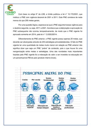 Com base no artigo 9° da LDB, a União publicou a lei n° 10.172/2001, que
instituiu o PNE com vigência decenal de 2001 a 2011. Este PNE constava de nada
menos do que 295 metas gerais.
Por uma questão lógica, esperava-se que o PNE seguinte tivesse vigência para
o decênio seguinte, ou seja, 2011 a 2021. Acontece que a elaboração e aprovação do
PNE subsequente não ocorreu tempestivamente, de modo que o PNE vigente foi
aprovado somente em 2014, pela lei n° 13.005/20014.
Diferentemente do PNE anterior, o PNE vigente possui apenas 20 metas, que
deverão ser alcançadas através de 253 estratégias pré-estabelecidas. O fato do PNE
vigente ter uma quantidade de metas muito menor em relação ao PNE anterior não
significa dizer que seja um PNE “pobre” de conteúdo, pois o que houve foi uma
reorganização entre metas e estratégias. Uma das novidades mais importantes
trazidas pelo PNE vigente foi a indexação do valor a ser investido na educação em
um percentual do PIB do país (produto interno bruto).
 
