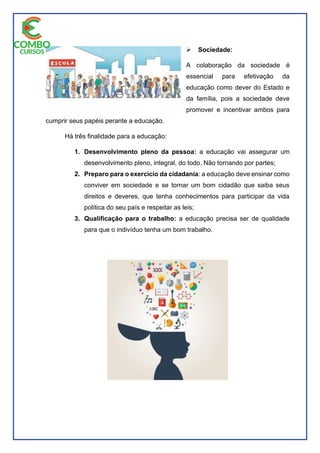  Sociedade:
A colaboração da sociedade é
essencial para efetivação da
educação como dever do Estado e
da família, pois a sociedade deve
promover e incentivar ambos para
cumprir seus papéis perante a educação.
Há três finalidade para a educação:
1. Desenvolvimento pleno da pessoa: a educação vai assegurar um
desenvolvimento pleno, integral, do todo. Não tornando por partes;
2. Preparo para o exercício da cidadania: a educação deve ensinar como
conviver em sociedade e se tornar um bom cidadão que saiba seus
direitos e deveres, que tenha conhecimentos para participar da vida
política do seu país e respeitar as leis;
3. Qualificação para o trabalho: a educação precisa ser de qualidade
para que o indivíduo tenha um bom trabalho.
 