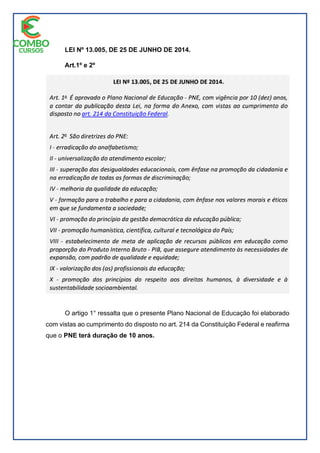 LEI Nº 13.005, DE 25 DE JUNHO DE 2014.
Art.1º e 2º
O artigo 1° ressalta que o presente Plano Nacional de Educação foi elaborado
com vistas ao cumprimento do disposto no art. 214 da Constituição Federal e reafirma
que o PNE terá duração de 10 anos.
 