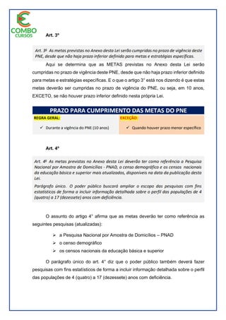 Art. 3º
Aqui se determina que as METAS previstas no Anexo desta Lei serão
cumpridas no prazo de vigência deste PNE, desde que não haja prazo inferior definido
para metas e estratégias específicas. E o que o artigo 3° está nos dizendo é que estas
metas deverão ser cumpridas no prazo de vigência do PNE, ou seja, em 10 anos,
EXCETO, se não houver prazo inferior definido nesta própria Lei.
Art. 4º
O assunto do artigo 4° afirma que as metas deverão ter como referência as
seguintes pesquisas (atualizadas):
 a Pesquisa Nacional por Amostra de Domicílios – PNAD
 o censo demográfico
 os censos nacionais da educação básica e superior
O parágrafo único do art. 4° diz que o poder público também deverá fazer
pesquisas com fins estatísticos de forma a incluir informação detalhada sobre o perfil
das populações de 4 (quatro) a 17 (dezessete) anos com deficiência.
 