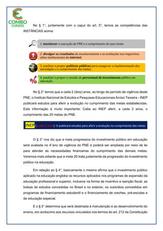 No § 1°, juntamente com o caput do art. 5°, temos as competências das
INSTÂNCIAS acima:
No § 2° temos que a cada 2 (dois) anos, ao longo do período de vigência deste
PNE, o Instituto Nacional de Estudos e Pesquisas Educacionais Anísio Teixeira - INEP
publicará estudos para aferir a evolução no cumprimento das metas estabelecidas.
Esta informação é muito importante: Cabe ao INEP aferir, a cada 2 anos, o
cumprimento das 20 metas do PNE.
O § 3° nos diz que a meta progressiva do investimento público em educação
será avaliada no 4°ano de vigência do PNE e poderá ser ampliada por meio de lei
para atender às necessidades financeiras do cumprimento das demais metas.
Veremos mais adiante que a meta 20 trata justamente da progressão do investimento
público na educação.
Em relação ao § 4°, basicamente o mesmo afirma que o investimento público
aplicado na educação engloba os recursos aplicados nos programas de expansão da
educação profissional e superior, inclusive na forma de incentivo e isenção fiscal, as
bolsas de estudos concedidas no Brasil e no exterior, os subsídios concedidos em
programas de financiamento estudantil e o financiamento de creches, pré-escolas e
de educação especial.
E o § 5° determina que será destinada à manutenção e ao desenvolvimento do
ensino, em acréscimo aos recursos vinculados nos termos do art. 212 da Constituição
 