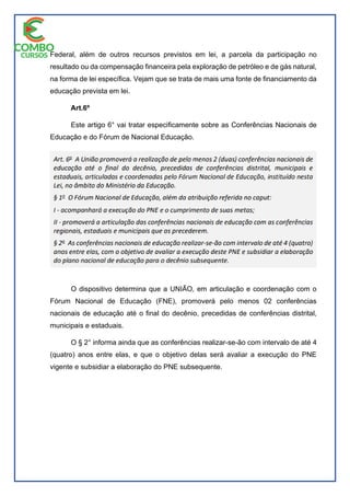 Federal, além de outros recursos previstos em lei, a parcela da participação no
resultado ou da compensação financeira pela exploração de petróleo e de gás natural,
na forma de lei específica. Vejam que se trata de mais uma fonte de financiamento da
educação prevista em lei.
Art.6º
Este artigo 6° vai tratar especificamente sobre as Conferências Nacionais de
Educação e do Fórum de Nacional Educação.
O dispositivo determina que a UNIÃO, em articulação e coordenação com o
Fórum Nacional de Educação (FNE), promoverá pelo menos 02 conferências
nacionais de educação até o final do decênio, precedidas de conferências distrital,
municipais e estaduais.
O § 2° informa ainda que as conferências realizar-se-ão com intervalo de até 4
(quatro) anos entre elas, e que o objetivo delas será avaliar a execução do PNE
vigente e subsidiar a elaboração do PNE subsequente.
 