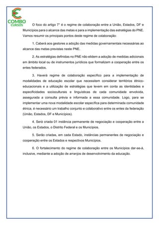 O foco do artigo 7° é o regime de colaboração entre a União, Estados, DF e
Municípios para o alcance das metas e para a implementação das estratégias do PNE.
Vamos resumir os principais pontos deste regime de colaboração:
1. Caberá aos gestores a adoção das medidas governamentais necessárias ao
alcance das metas previstas neste PNE.
2. As estratégias definidas no PNE não elidem a adoção de medidas adicionais
em âmbito local ou de instrumentos jurídicos que formalizem a cooperação entre os
entes federados.
3. Haverá regime de colaboração específico para a implementação de
modalidades de educação escolar que necessitem considerar territórios étnico-
educacionais e a utilização de estratégias que levem em conta as identidades e
especificidades socioculturais e linguísticas de cada comunidade envolvida,
assegurada a consulta prévia e informada a essa comunidade. Logo, para se
implementar uma nova modalidade escolar específica para determinada comunidade
étnica, é necessário um trabalho conjunto e colaborativo entre os entes da federação
(União, Estados, DF e Municípios).
4. Será criada 01 instância permanente de negociação e cooperação entre a
União, os Estados, o Distrito Federal e os Municípios.
5. Serão criadas, em cada Estado, instâncias permanentes de negociação e
cooperação entre os Estados e respectivos Municípios.
6. O fortalecimento do regime de colaboração entre os Municípios dar-se-á,
inclusive, mediante a adoção de arranjos de desenvolvimento da educação.
 