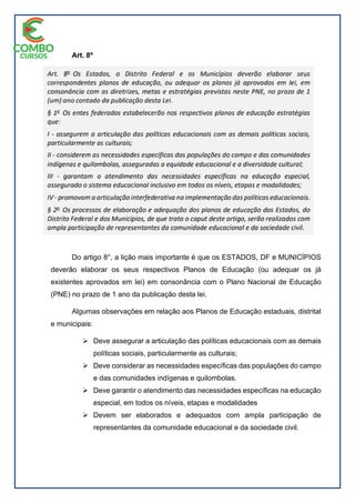 Art. 8º
Do artigo 8°, a lição mais importante é que os ESTADOS, DF e MUNICÍPIOS
deverão elaborar os seus respectivos Planos de Educação (ou adequar os já
existentes aprovados em lei) em consonância com o Plano Nacional de Educação
(PNE) no prazo de 1 ano da publicação desta lei.
Algumas observações em relação aos Planos de Educação estaduais, distrital
e municipais:
 Deve assegurar a articulação das políticas educacionais com as demais
políticas sociais, particularmente as culturais;
 Deve considerar as necessidades específicas das populações do campo
e das comunidades indígenas e quilombolas.
 Deve garantir o atendimento das necessidades específicas na educação
especial, em todos os níveis, etapas e modalidades
 Devem ser elaborados e adequados com ampla participação de
representantes da comunidade educacional e da sociedade civil.
 