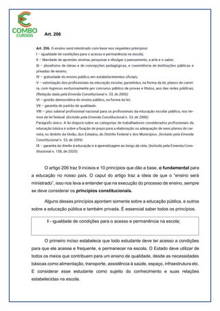 Art. 206
O artigo 206 traz 9 incisos e 10 princípios que dão a base, o fundamental para
a educação no nosso país. O caput do artigo traz a ideia de que o “ensino será
ministrado”, isso nos leva a entender que na execução do processo de ensino, sempre
se deve considerar os princípios constitucionais.
Alguns desses princípios apontam somente sobre a educação pública, e outros
sobre a educação pública e também privada. É essencial saber todos os princípios.
O primeiro inciso estabelece que todo estudante deve ter acesso a condições
para que ele acesse e frequente, e permanecer na escola. O Estado deve utilizar de
todos os meios que contribuem para um ensino de qualidade, desde as necessidades
básicas como alimentação, transporte, assistência à saúde, espaço, infraestrutura etc.
E considerar esse estudante como sujeito do conhecimento e suas relações
estabelecidas na escola.
I - igualdade de condições para o acesso e permanência na escola;
 
