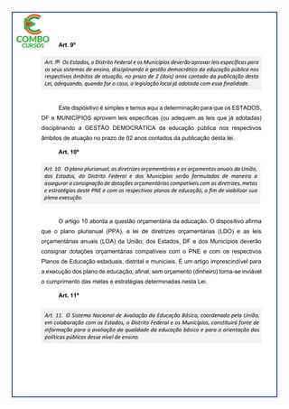 Art. 9º
Este dispositivo é simples e temos aqui a determinação para que os ESTADOS,
DF e MUNICÍPIOS aprovem leis específicas (ou adequem as leis que já adotadas)
disciplinando a GESTÃO DEMOCRÁTICA da educação pública nos respectivos
âmbitos de atuação no prazo de 02 anos contados da publicação desta lei.
Art. 10º
O artigo 10 aborda a questão orçamentária da educação. O dispositivo afirma
que o plano plurianual (PPA), a lei de diretrizes orçamentárias (LDO) e as leis
orçamentárias anuais (LOA) da União, dos Estados, DF e dos Municípios deverão
consignar dotações orçamentárias compatíveis com o PNE e com os respectivos
Planos de Educação estaduais, distrital e municiais. É um artigo imprescindível para
a execução dos plano de educação, afinal, sem orçamento (dinheiro) torna-se inviável
o cumprimento das metas e estratégias determinadas nesta Lei.
Art. 11º
 