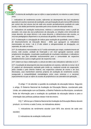 O artigo 11 irá abordar a questão da avaliação da educação básica. Segundo
o artigo, O Sistema Nacional de Avaliação da Educação Básica, coordenado pela
União, em colaboração com os Estados, o Distrito Federal e os Municípios, constituirá
fonte de informação para a avaliação da qualidade da educação básica e para a
orientação das políticas públicas desse nível de ensino.
O § 1° afirma que o Sistema Nacional de Avaliação da Educação Básica deverá
produzir, no mínimo a cada 2 anos, os indicadores abaixo:
1. indicadores de rendimento escolar (com 80% dos alunos de cada ano
escolar)
2. indicadores de avaliação institucional
 