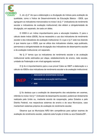 3. Já o § 2° diz que a elaboração e a divulgação de índices para avaliação da
qualidade, como o Índice de Desenvolvimento da Educação Básica - IDEB, que
agreguem os indicadores mencionados no inciso I do § 1° (indicadores de rendimento
escolar e indicadores de avaliação institucional) não elidem a obrigatoriedade de
divulgação, em separado, de cada um deles.
O IDEB é um índice importantíssimo para a educação brasileira. E para o
cálculo deste índice (IDEB), faz-se necessário o uso dos indicadores de rendimento
escolar e dos indicadores de avaliação institucional. E o que o § 2° está nos dizendo
é que mesmo que o IDEB, que se utiliza dos indicadores citados, seja publicado,
permanece a obrigatoriedade de divulgação dos indicadores de desempenho escolar
e de avaliação institucional, em separado.
No § 3° temos que os indicadores de rendimento escolar e de avaliação
institucional serão estimados por etapa, estabelecimento de ensino, rede escolar,
unidade da Federação e em nível agregado nacional.
O § 4o é importantíssimo para a sua prova! Cabe ao INEP a elaboração e o
cálculo do IDEB e dos indicadores de rendimento escolar e de avaliação institucional.
§ 5o destaca que a avaliação de desempenho dos estudantes em exames,
referida no inciso I do § 1° (indicador de desempenho escolar), poderá ser diretamente
realizada pela União ou, mediante acordo de cooperação, pelos Estados e pelo
Distrito Federal, nos respectivos sistemas de ensino e de seus Municípios, caso
mantenham sistemas próprios de avaliação do rendimento escolar.
Observe que os Municípios NÃO têm competência para aplicar exames de
avaliação de rendimento escolar, cabendo esta função à União ou aos Estados/DF.
 