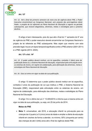 Art. 12º
O artigo é bem interessante, pois diz que até o final do 1° semestre do 9° ano
de vigência do PNE o poder executivo deverá encaminhar ao Congresso Nacional o
projeto de lei referente ao PNE subsequente. Mas vejam que mesmo com esta
previsão legal, houve um lapso temporal significativo entre o PNE anterior (2001-2011)
e o PNE vigente (2014 -2024).
Art. 13º e Art. 14º
O artigo 13 determina que o poder público deverá instituir em lei específica,
contados 2 anos da publicação da Lei que instituiu o PNE, o Sistema Nacional de
Educação (SNE), responsável pela articulação entre os sistemas de ensino, em
regime de colaboração, para efetivação das diretrizes, metas e estratégias do Plano
Nacional de Educação.
O artigo 14 é o último da Lei n° 13.005/2014 e informa que a mesma entra em
vigor na data de sua publicação, ou seja, em 25 de junho de 2014.
Metas do PNE
 Meta 1: universalizar, até 2016, a educação infantil na pré-escola para as
crianças de 4 (quatro) a 5 (cinco) anos de idade e ampliar a oferta de educação
infantil em creches de forma a atender, no mínimo, 50% (cinquenta por cento)
das crianças de até 3 (três) anos até o final da vigência deste PNE.
 