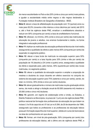 de menor escolaridade no País e dos 25% (vinte e cinco por cento) mais pobres,
e igualar a escolaridade média entre negros e não negros declarados à
Fundação Instituto Brasileiro de Geografia e Estatística - IBGE.
 Meta 9: elevar a taxa de alfabetização da população com 15 (quinze) anos ou
mais para 93,5% (noventa e três inteiros e cinco décimos por cento) até 2015
e, até o final da vigência deste PNE, erradicar o analfabetismo absoluto e
reduzir em 50% (cinquenta por cento) a taxa de analfabetismo funcional.
 Meta 10: oferecer, no mínimo, 25% (vinte e cinco por cento) das matrículas de
educação de jovens e adultos, nos ensinos fundamental e médio, na forma
integrada à educação profissional.
 Meta 11: triplicar as matrículas da educação profissional técnica de nível médio,
assegurando a qualidade da oferta e pelo menos 50% (cinquenta por cento) da
expansão no segmento público.
 Meta 12: elevar a taxa bruta de matrícula na educação superior para 50%
(cinquenta por cento) e a taxa líquida para 33% (trinta e três por cento) da
população de 18 (dezoito) a 24 (vinte e quatro) anos, assegurada a qualidade
da oferta e expansão para, pelo menos, 40% (quarenta por cento) das novas
matrículas, no segmento público.
 Meta 13: elevar a qualidade da educação superior e ampliar a proporção de
mestres e doutores do corpo docente em efetivo exercício no conjunto do
sistema de educação superior para 75% (setenta e cinco por cento), sendo, do
total, no mínimo, 35% (trinta e cinco por cento) doutores.
 Meta 14: elevar gradualmente o número de matrículas na pós-graduação stricto
sensu, de modo a atingir a titulação anual de 60.000 (sessenta mil) mestres e
25.000 (vinte e cinco mil) doutores.
 Meta 15: garantir, em regime de colaboração entre a União, os Estados, o
Distrito Federal e os Municípios, no prazo de 1 (um) ano de vigência deste PNE,
política nacional de formação dos profissionais da educação de que tratam os
incisos I, II e III do caput do art. 61 da Lei no 9.394, de 20 de dezembro de 1996,
assegurado que todos os professores e as professoras da educação básica
possuam formação específica de nível superior, obtida em curso de licenciatura
na área de conhecimento em que atuam.
 Meta 16: formar, em nível de pós-graduação, 50% (cinquenta por cento) dos
professores da educação básica, até o último ano de vigência deste PNE, e
 