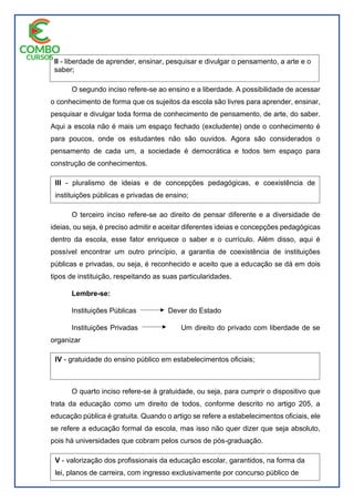 O segundo inciso refere-se ao ensino e a liberdade. A possibilidade de acessar
o conhecimento de forma que os sujeitos da escola são livres para aprender, ensinar,
pesquisar e divulgar toda forma de conhecimento de pensamento, de arte, do saber.
Aqui a escola não é mais um espaço fechado (excludente) onde o conhecimento é
para poucos, onde os estudantes não são ouvidos. Agora são considerados o
pensamento de cada um, a sociedade é democrática e todos tem espaço para
construção de conhecimentos.
O terceiro inciso refere-se ao direito de pensar diferente e a diversidade de
ideias, ou seja, é preciso admitir e aceitar diferentes ideias e concepções pedagógicas
dentro da escola, esse fator enriquece o saber e o currículo. Além disso, aqui é
possível encontrar um outro princípio, a garantia de coexistência de instituições
públicas e privadas, ou seja, é reconhecido e aceito que a educação se dá em dois
tipos de instituição, respeitando as suas particularidades.
Lembre-se:
Instituições Públicas Dever do Estado
Instituições Privadas Um direito do privado com liberdade de se
organizar
O quarto inciso refere-se à gratuidade, ou seja, para cumprir o dispositivo que
trata da educação como um direito de todos, conforme descrito no artigo 205, a
educação pública é gratuita. Quando o artigo se refere a estabelecimentos oficiais, ele
se refere a educação formal da escola, mas isso não quer dizer que seja absoluto,
pois há universidades que cobram pelos cursos de pós-graduação.
II - liberdade de aprender, ensinar, pesquisar e divulgar o pensamento, a arte e o
saber;
III - pluralismo de ideias e de concepções pedagógicas, e coexistência de
instituições públicas e privadas de ensino;
IV - gratuidade do ensino público em estabelecimentos oficiais;
V - valorização dos profissionais da educação escolar, garantidos, na forma da
lei, planos de carreira, com ingresso exclusivamente por concurso público de
provas e títulos, aos das redes públicas; (Redação dada pela Emenda
Constitucional nº 53, de 2006)
 