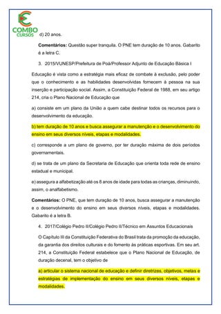 d) 20 anos.
Comentários: Questão super tranquila. O PNE tem duração de 10 anos. Gabarito
é a letra C.
3. 2015/VUNESP/Prefeitura de Poá/Professor Adjunto de Educação Básica I
Educação é vista como a estratégia mais eficaz de combate à exclusão, pelo poder
que o conhecimento e as habilidades desenvolvidas fornecem à pessoa na sua
inserção e participação social. Assim, a Constituição Federal de 1988, em seu artigo
214, cria o Plano Nacional de Educação que
a) consiste em um plano da União a quem cabe destinar todos os recursos para o
desenvolvimento da educação.
b) tem duração de 10 anos e busca assegurar a manutenção e o desenvolvimento do
ensino em seus diversos níveis, etapas e modalidades.
c) corresponde a um plano de governo, por ter duração máxima de dois períodos
governamentais.
d) se trata de um plano da Secretaria de Educação que orienta toda rede de ensino
estadual e municipal.
e) assegura a alfabetização até os 8 anos de idade para todas as crianças, diminuindo,
assim, o analfabetismo.
Comentários: O PNE, que tem duração de 10 anos, busca assegurar a manutenção
e o desenvolvimento do ensino em seus diversos níveis, etapas e modalidades.
Gabarito é a letra B.
4. 2017/Colégio Pedro II/Colégio Pedro II/Técnico em Assuntos Educacionais
O Capítulo III da Constituição Federativa do Brasil trata da promoção da educação,
da garantia dos direitos culturais e do fomento às práticas esportivas. Em seu art.
214, a Constituição Federal estabelece que o Plano Nacional de Educação, de
duração decenal, tem o objetivo de
a) articular o sistema nacional de educação e definir diretrizes, objetivos, metas e
estratégias de implementação do ensino em seus diversos níveis, etapas e
modalidades.
 