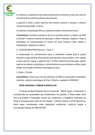 b) melhorar a qualidade da formação profissional nos diversos níveis, por meio do
acionamento de políticas públicas educacionais.
c) garantir a todos o pleno exercício dos direitos culturais e articular o sistema
nacional de educação e cultura.
d) valorizar a diversidade étnica e cultural do sistema nacional de ensino.
Comentários: Conforme acabamos de ver na questão anterior, o objetivo do PNE
é articular o sistema nacional de educação e definir diretrizes, objetivos, metas e
estratégias de implementação do ensino em seus diversos níveis, etapas e
modalidades. Gabarito é a letra A.
5. 2018/CESPE/IPHAN/Técnico I - Área 11
A incorporação do conhecimento sobre o patrimônio cultural local à prática
educativa exige políticas educacionais que abordem essa temática. Com relação
a esse assunto, julgue o seguinte item. O Plano Nacional de Educação vigente
suprime as esferas humanística e cultural dentre as suas diretrizes e atribui maior
ênfase à promoção científica e tecnológica do país.
( ) Certo ( ) Errado
Comentários: Vimos que uma das diretrizes do PNE é a promoção humanística,
científica, cultural e tecnológica do País. Portanto, o gabarito é ERRADO.
BASE NACIONAL COMUM CURRICULAR
O estudo da Base Nacional Comum Curricular - BNCC requer, inicialmente, a
compreensão da necessidade que fundamentou sua gênese. O Brasil adota como
forma de Estado a Federação, sendo que, atualmente, a República Federativa do
Brasil é composta pela União de 26 Estados, 1 Distrito Federal e 5.570 Municípios,
todos estes considerados entes federativos autônomos, conforme dispõe a
Constituição Federal de 1988 (CF/88):
 