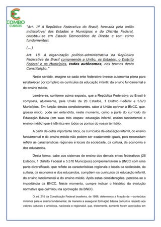 Neste sentido, imagine se cada ente federativo tivesse autonomia plena para
estabelecer por completo os currículos da educação infantil, do ensino fundamental e
do ensino médio.
Lembre-se, conforme acima exposto, que a República Federativa do Brasil é
composta, atualmente, pela União de 26 Estados, 1 Distrito Federal e 5.570
Municípios. Em função destas condicionantes, cabe à União aprovar a BNCC, que,
grosso modo, pode ser entendida, neste momento, como a parte do currículo da
Educação Básica (em suas três etapas: educação infantil, ensino fundamental e
ensino médio) que é idêntica em todos os pontos do nosso território.
A partir de outra importante ótica, os currículos da educação infantil, do ensino
fundamental e do ensino médio não podem ser exatamente iguais, pois necessitam
refletir as características regionais e locais da sociedade, da cultura, da economia e
dos educandos.
Desta forma, cabe aos sistemas de ensino dos demais entes federativos (26
Estados, 1 Distrito Federal e 5.570 Municípios) complementarem a BNCC com uma
parte diversificada, que reflete as características regionais e locais da sociedade, da
cultura, da economia e dos educandos, compõem os currículos da educação infantil,
do ensino fundamental e do ensino médio. Após estas considerações, percebe-se a
importância da BNCC. Neste momento, cumpre indicar o histórico da evolução
normativa que culminou na aprovação da BNCC.
O art. 210 da Constituição Federal brasileira, de 1988, determinou a fixação de ―conteúdos
mínimos para o ensino fundamental, de maneira a assegurar formação básica comum e respeito aos
valores culturais e artísticos, nacionais e regionaisǁ, que, tristemente, somente foram aprovados em
 