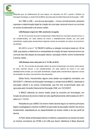 adequado grau de detalhamento 29 anos depois, em dezembro de 2017, quando o Ministro da
Educação homologou a versão final da BNCC aprovada pelo Conselho Nacional de Educação – CNE.
Em 1996, a LDB — ano da sua aprovação — inovou normativamente, deixando
expressa a determinação legal de criação de uma base nacional comum ao currículo
do ensino fundamental e do ensino médio.
LDB (Redação original de 1996, atualmente revogada)
Art. 26. Os currículos do ensino fundamental e médio devem ter uma base nacional comum, a
ser complementada, em cada sistema de ensino e estabelecimento escolar, por uma parte
diversificada, exigida pelas características regionais e locais da sociedade, da cultura, da economia e
da clientela.
Em 2013, a Lei n° 12.796/2013 retificou a redação normativa deste art. 26 da
LDB, que passou a determinar a necessidade de criação de base nacional comum ao
currículo das três etapas da educação básica: educação infantil, ensino fundamental
e ensino médio.
LDB (Redação atual, dada pela Lei nº 12.796, de 2013)
Art. 26. Os currículos da educação infantil, do ensino fundamental e do ensino médio devem
ter base nacional comum, a ser complementada, em cada sistema de ensino e em cada
estabelecimento escolar, por uma parte diversificada, exigida pelas características regionais e locais
da sociedade, da cultura, da economia e dos educandos.
Desta forma, transcorridos alguns anos desde sua exigência normativa, em
20/12/2017, o Ministro da Educação homologou a versão final da BNCC, destinada à
educação infantil e ao ensino fundamental, que lhe fora encaminhada após ser
aprovada pelo Conselho Nacional de Educação CNE, em 15/12/2017.
A BNCC referente ao ensino médio ainda se encontra em formulação, em
função da estrutura do ensino médio ter sido significativamente reformulada em 2017,
pela Lei n° 13.415.
Ressalta-se que a BNCC do ensino médio deverá seguir os mesmos princípios
legais e pedagógicos inscritos na BNCC já aprovada da educação infantil e do ensino
fundamental, respeitando-se as especificidades do ensino médio e do seu perfil de
alunos.
A Partir desta ambientação teórica e histórica, passaremos ao estudo de todos
os trechos normativos da CF/88 e da LDB que fazem referência à Base Nacional
 