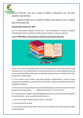 Comum Curricular, para que o estudo da BNCC, propriamente dita, nas aulas
seguintes, seja facilitado.
Oportuno lembrar que o conteúdo da BNCC deve alinhar-se com o disposto
pela CF/88 e pela LDB.
Constituição Federal de 1988
Art. 210. Serão fixados conteúdos mínimos para o ensino fundamental, de maneira a assegurar
formação básica comum e respeito aos valores culturais e artísticos, nacionais e regionais.
Lei nº 9.394/1996 Lei de Diretrizes e Bases da Educação Nacional
Art. 26. Os currículos da educação infantil, do ensino fundamental e do ensino médio devem ter base
nacional comum, a ser complementada, em cada sistema de ensino e em cada estabelecimento escolar,
por uma parte diversificada, exigida pelas características regionais e locais da sociedade, da cultura,
da economia e dos educandos.
§ 1º Os currículos a que se refere o caput devem abranger, obrigatoriamente, o estudo da língua
portuguesa e da matemática, o conhecimento do mundo físico e natural e da realidade social e política,
especialmente do Brasil.
§ 2° O ensino da arte, especialmente em suas expressões regionais, constituirá componente curricular
obrigatório da educação básica. (Redação dada pela Lei nº 13.415, de 2017)
§ 3° A educação física, integrada à proposta pedagógica da escola, é componente curricular obrigatório
da educação básica, sendo sua prática facultativa ao aluno:
I - que cumpra jornada de trabalho igual ou superior a seis horas;
II - maior de trinta anos de idade;
III - que estiver prestando serviço militar inicial ou que, em situação similar, estiver obrigado à prática
da educação física;
 