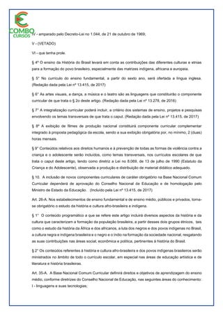 IV - amparado pelo Decreto-Lei no 1.044, de 21 de outubro de 1969;
V - (VETADO)
VI - que tenha prole.
§ 4º O ensino da História do Brasil levará em conta as contribuições das diferentes culturas e etnias
para a formação do povo brasileiro, especialmente das matrizes indígena, africana e europeia.
§ 5° No currículo do ensino fundamental, a partir do sexto ano, será ofertada a língua inglesa.
(Redação dada pela Lei nº 13.415, de 2017)
§ 6° As artes visuais, a dança, a música e o teatro são as linguagens que constituirão o componente
curricular de que trata o § 2o deste artigo. (Redação dada pela Lei nº 13.278, de 2016)
§ 7° A integralização curricular poderá incluir, a critério dos sistemas de ensino, projetos e pesquisas
envolvendo os temas transversais de que trata o caput. (Redação dada pela Lei nº 13.415, de 2017)
§ 8º A exibição de filmes de produção nacional constituirá componente curricular complementar
integrado à proposta pedagógica da escola, sendo a sua exibição obrigatória por, no mínimo, 2 (duas)
horas mensais.
§ 9° Conteúdos relativos aos direitos humanos e à prevenção de todas as formas de violência contra a
criança e o adolescente serão incluídos, como temas transversais, nos currículos escolares de que
trata o caput deste artigo, tendo como diretriz a Lei no 8.069, de 13 de julho de 1990 (Estatuto da
Criança e do Adolescente), observada a produção e distribuição de material didático adequado.
§ 10. A inclusão de novos componentes curriculares de caráter obrigatório na Base Nacional Comum
Curricular dependerá de aprovação do Conselho Nacional de Educação e de homologação pelo
Ministro de Estado da Educação. (Incluído pela Lei nº 13.415, de 2017)
Art. 26-A. Nos estabelecimentos de ensino fundamental e de ensino médio, públicos e privados, torna-
se obrigatório o estudo da história e cultura afro-brasileira e indígena.
§ 1° O conteúdo programático a que se refere este artigo incluirá diversos aspectos da história e da
cultura que caracterizam a formação da população brasileira, a partir desses dois grupos étnicos, tais
como o estudo da história da África e dos africanos, a luta dos negros e dos povos indígenas no Brasil,
a cultura negra e indígena brasileira e o negro e o índio na formação da sociedade nacional, resgatando
as suas contribuições nas áreas social, econômica e política, pertinentes à história do Brasil.
§ 2° Os conteúdos referentes à história e cultura afro-brasileira e dos povos indígenas brasileiros serão
ministrados no âmbito de todo o currículo escolar, em especial nas áreas de educação artística e de
literatura e história brasileiras.
Art. 35-A. A Base Nacional Comum Curricular definirá direitos e objetivos de aprendizagem do ensino
médio, conforme diretrizes do Conselho Nacional de Educação, nas seguintes áreas do conhecimento:
I - linguagens e suas tecnologias;
 