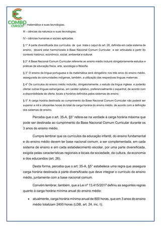 II - matemática e suas tecnologias;
III - ciências da natureza e suas tecnologias;
IV - ciências humanas e sociais aplicadas.
§ 1° A parte diversificada dos currículos de que trata o caput do art. 26, definida em cada sistema de
ensino, deverá estar harmonizada à Base Nacional Comum Curricular e ser articulada a partir do
contexto histórico, econômico, social, ambiental e cultural.
§ 2° A Base Nacional Comum Curricular referente ao ensino médio incluirá obrigatoriamente estudos e
práticas de educação física, arte, sociologia e filosofia.
§ 3° O ensino da língua portuguesa e da matemática será obrigatório nos três anos do ensino médio,
assegurada às comunidades indígenas, também, a utilização das respectivas línguas maternas.
§ 4° Os currículos do ensino médio incluirão, obrigatoriamente, o estudo da língua inglesa e poderão
ofertar outras línguas estrangeiras, em caráter optativo, preferencialmente o espanhol, de acordo com
a disponibilidade de oferta, locais e horários definidos pelos sistemas de ensino.
§ 5° A carga horária destinada ao cumprimento da Base Nacional Comum Curricular não poderá ser
superior a mil e oitocentas horas do total da carga horária do ensino médio, de acordo com a definição
dos sistemas de ensino.
Perceba que o art. 35-A, §5° refere-se na verdade à carga horária máxima que
pode ser destinada ao cumprimento da Base Nacional Comum Curricular durante os
3 anos do ensino médio.
Cumpre lembrar que os currículos da educação infantil, do ensino fundamental
e do ensino médio devem ter base nacional comum, a ser complementada, em cada
sistema de ensino e em cada estabelecimento escolar, por uma parte diversificada,
exigida pelas características regionais e locais da sociedade, da cultura, da economia
e dos educandos (art. 26).
Desta forma, perceba que o art. 35-A, §5° estabelece uma regra que assegura
carga horária destinada à parte diversificada que deve integrar o currículo do ensino
médio, juntamente com a base nacional comum.
Convém lembrar, também, que a Lei nº 13.415/2017 definiu as seguintes regras
quanto à carga horária mínima anual do ensino médio:
 atualmente, carga horária mínima anual de 800 horas, que em 3 anos do ensino
médio totalizam 2400 horas (LDB, art. 24, inc. I);
 