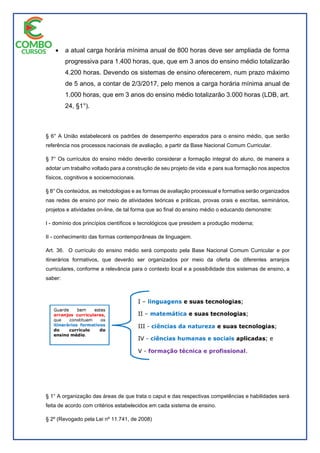  a atual carga horária mínima anual de 800 horas deve ser ampliada de forma
progressiva para 1.400 horas, que, que em 3 anos do ensino médio totalizarão
4.200 horas. Devendo os sistemas de ensino oferecerem, num prazo máximo
de 5 anos, a contar de 2/3/2017, pelo menos a carga horária mínima anual de
1.000 horas, que em 3 anos do ensino médio totalizarão 3.000 horas (LDB, art.
24, §1°).
§ 6° A União estabelecerá os padrões de desempenho esperados para o ensino médio, que serão
referência nos processos nacionais de avaliação, a partir da Base Nacional Comum Curricular.
§ 7° Os currículos do ensino médio deverão considerar a formação integral do aluno, de maneira a
adotar um trabalho voltado para a construção de seu projeto de vida e para sua formação nos aspectos
físicos, cognitivos e socioemocionais.
§ 8° Os conteúdos, as metodologias e as formas de avaliação processual e formativa serão organizados
nas redes de ensino por meio de atividades teóricas e práticas, provas orais e escritas, seminários,
projetos e atividades on-line, de tal forma que ao final do ensino médio o educando demonstre:
I - domínio dos princípios científicos e tecnológicos que presidem a produção moderna;
II - conhecimento das formas contemporâneas de linguagem.
Art. 36. O currículo do ensino médio será composto pela Base Nacional Comum Curricular e por
itinerários formativos, que deverão ser organizados por meio da oferta de diferentes arranjos
curriculares, conforme a relevância para o contexto local e a possibilidade dos sistemas de ensino, a
saber:
§ 1° A organização das áreas de que trata o caput e das respectivas competências e habilidades será
feita de acordo com critérios estabelecidos em cada sistema de ensino.
§ 2º (Revogado pela Lei nº 11.741, de 2008)
 
