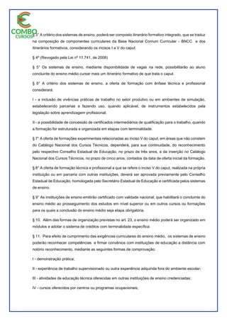 § 3° A critério dos sistemas de ensino, poderá ser composto itinerário formativo integrado, que se traduz
na composição de componentes curriculares da Base Nacional Comum Curricular - BNCC e dos
itinerários formativos, considerando os incisos I a V do caput.
§ 4º (Revogado pela Lei nº 11.741, de 2008)
§ 5° Os sistemas de ensino, mediante disponibilidade de vagas na rede, possibilitarão ao aluno
concluinte do ensino médio cursar mais um itinerário formativo de que trata o caput.
§ 6° A critério dos sistemas de ensino, a oferta de formação com ênfase técnica e profissional
considerará:
I - a inclusão de vivências práticas de trabalho no setor produtivo ou em ambientes de simulação,
estabelecendo parcerias e fazendo uso, quando aplicável, de instrumentos estabelecidos pela
legislação sobre aprendizagem profissional;
II - a possibilidade de concessão de certificados intermediários de qualificação para o trabalho, quando
a formação for estruturada e organizada em etapas com terminalidade.
§ 7° A oferta de formações experimentais relacionadas ao inciso V do caput, em áreas que não constem
do Catálogo Nacional dos Cursos Técnicos, dependerá, para sua continuidade, do reconhecimento
pelo respectivo Conselho Estadual de Educação, no prazo de três anos, e da inserção no Catálogo
Nacional dos Cursos Técnicos, no prazo de cinco anos, contados da data de oferta inicial da formação.
§ 8° A oferta de formação técnica e profissional a que se refere o inciso V do caput, realizada na própria
instituição ou em parceria com outras instituições, deverá ser aprovada previamente pelo Conselho
Estadual de Educação, homologada pelo Secretário Estadual de Educação e certificada pelos sistemas
de ensino.
§ 9° As instituições de ensino emitirão certificado com validade nacional, que habilitará o concluinte do
ensino médio ao prosseguimento dos estudos em nível superior ou em outros cursos ou formações
para os quais a conclusão do ensino médio seja etapa obrigatória.
§ 10. Além das formas de organização previstas no art. 23, o ensino médio poderá ser organizado em
módulos e adotar o sistema de créditos com terminalidade específica.
§ 11. Para efeito de cumprimento das exigências curriculares do ensino médio, os sistemas de ensino
poderão reconhecer competências e firmar convênios com instituições de educação a distância com
notório reconhecimento, mediante as seguintes formas de comprovação:
I - demonstração prática;
II - experiência de trabalho supervisionado ou outra experiência adquirida fora do ambiente escolar;
III - atividades de educação técnica oferecidas em outras instituições de ensino credenciadas;
IV - cursos oferecidos por centros ou programas ocupacionais;
 