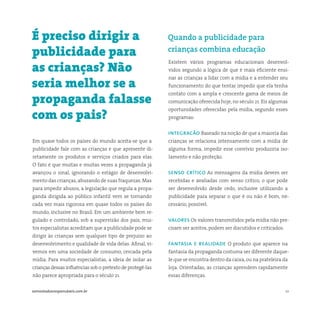 10somostodosresponsáveis.com.br
Em quase todos os países do mundo aceita-se que a
publicidade fale com as crianças e que apresente di-
retamente os produtos e serviços criados para elas.
O fato é que muitas e muitas vezes a propaganda já
avançou o sinal, ignorando o estágio de desenvolvi-
mento das crianças,abusando de suas fraquezas. Mas
para impedir abusos, a legislação que regula a propa-
ganda dirigida ao público infantil vem se tornando
cada vez mais rigorosa em quase todos os países do
mundo, inclusive no Brasil. Em um ambiente bem re-
gulado e controlado, sob a supervisão dos pais, mui-
tos especialistas acreditam que a publicidade pode se
dirigir às crianças sem qualquer tipo de prejuízo ao
desenvolvimento e qualidade de vida delas. Afinal, vi-
vemos em uma sociedade de consumo, cercada pela
mídia. Para muitos especialistas, a ideia de isolar as
crianças dessas influências sob o pretexto de protegê-las
não parece apropriada para o século 21.
Existem vários programas educacionais desenvol-
vidos segundo a lógica de que é mais eficiente ensi-
nar as crianças a lidar com a mídia e a entender seu
funcionamento do que tentar impedir que ela tenha
contato com a ampla e crescente gama de meios de
comunicação oferecida hoje, no século 21. Eis algumas
oportunidades oferecidas pela mídia, segundo esses
programas:
integracão Baseado na noção de que a maioria das
crianças se relaciona intensamente com a mídia de
alguma forma, impedir esse convívio produziria iso-
lamento e não proteção.
senso crítico As mensagens da mídia devem ser
recebidas e avaliadas com senso crítico, o que pode
ser desenvolvido desde cedo, inclusive utilizando a
publicidade para separar o que é ou não é bom, ne-
cessário, possível.
valores Os valores transmitidos pela mídia não pre-
cisam ser aceitos, podem ser discutidos e criticados.
fantasia e realidade O produto que aparece na
fantasia da propaganda costuma ser diferente daque-
le que se encontra dentro da caixa,ou na prateleira da
loja. Orientadas, as crianças aprendem rapidamente
essas diferenças.
É preciso dirigir a
publicidade para
as crianças? Não
seria melhor se a
propaganda falasse
com os pais?
Quando a publicidade para
crianças combina educação
 