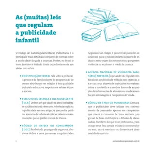 11 somostodosresponsáveis.com.br
O Código de Autorregulamentação Publicitária é o
principal e mais detalhado conjunto de normas sobre
a publicidade dirigida a crianças. Porém, no Brasil o
tema também é tratado direta ou indiretamente em
várias outras leis.
• constituiçãofederalFalasobreaproteção
à pessoa e da família diante da programação de
meios eletrônicos em relação à boa qualidade
cultural e educativa, respeito aos valores éticos
e sociais.
• estatuto da criança e do adolescente
[ eca ] Define até que idade (12 anos) considera-
seopúblicoinfantiletemumareferênciaexplícita
à publicidade em seu artigo 79, que proíbe publi-
caranúnciosdebebidasalcoólicas,tabaco,armase
munições para o público menor de 18 anos.
• código de defesa do consumidor
[ cdc ] Proíbe toda propaganda enganosa, abu-
siva e define a pena para essas irregularidades.
As (muitas) leis
que regulam
a publicidade
infantil
Segundo esse código, é passível de punições os
anúncios para o público infantil capazes de in-
duzir a erro, sejam discriminatórios, que gerem
violência ou explorem o medo da criança.
• agência nacional de vigilância sani-
tária [ portaria ]Apesar de não regular nem
fiscalizar a publicidade voltada para crianças, a
anvisa atua através de Instruções Normativas
sobre o conteúdo e a melhor forma de exposi-
ção de informações de alimentos e medicamen-
tos em embalagens e nos pontos de venda.
• código de ética da publicidade Destaca
que o publicitário deve utilizar seu conheci-
mento de persuasão apenas em campanhas
que visem o consumo de bons serviços, pro-
gresso de boas instituições e difusão de ideias
sadias. Também diz que esse profissional, para
atingir seus fins, jamais induzirá o consumidor
ao erro, usará mentiras ou disseminará deso-
nestidade e o vício.
 