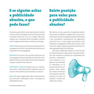 12somostodosresponsáveis.com.br
O primeiro passo, dizem esses especialistas, é orientar
a criança sobre a mensagem que ela acabou de receber,
mostrando onde está o erro ou o exagero. Mas para
impedir que a veiculação dessa mensagem continue,
existem algumas alternativas. Conheça as principais:
conar Recebe queixas e denúncias diretamente em
sua página na internet e tem poder para determinar a
suspensão de uma propaganda.
procon Os procons têm recebido denúncias con-
tra propaganda abusiva baseadas em infrações ao Có-
digo de Defesa do Consumidor.Pode multar empresas
e exigir a suspensão dos anúncios.
ministério público Embora seja um caminho
mais difícil, o Ministério Público também recebe de-
núncias e tem poderes para suspender os anúncios.
ongs Há várias Organizações Não Governamentais
que promovem mobilizações contra a veiculação de
publicidade abusiva.
Nos últimos 30 anos, quase 8 mil campanhas publici-
tárias foram analisadas e julgadas pelo conar (Con-
selho Nacional de Autorregulamentação Publicitária),
o que corresponde a praticamente um julgamento
por dia. Em 2012, o conar julgou 327 anúncios (12,5%
referentes à propaganda voltada para crianças e ado-
lescentes) e aplicou alguma das punições previstas na
autorregulamentação em 60% delas.
Além disso, o Ministério Público e o procon, atra-
vés das denúncias de organizações não governamen-
tais, vêm atuando na punição dos responsáveis por
anúncios classificados
como abusivos ou en-
ganosos. Essa atividade
se intensificou no se-
gundo semestre de 2012
quando foram aplica-
das multas milionárias
em empresas com forte
presença na oferta de
produtos e serviços vol-
tados para crianças.
E se alguém achar
a publicidade
abusiva, o que
pode fazer?
Existe punição
para valer para
a publicidade
abusiva?
 