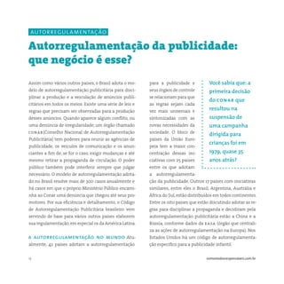 13 somostodosresponsáveis.com.br
para a publicidade e
seus órgãos de controle
se relacionam para que
as regras sejam cada
vez mais universais e
sintonizadas com as
novas necessidades da
sociedade. O bloco de
países da União Euro-
peia tem a maior con-
centração dessas ini-
ciativas com 25 países
entre os que adotam
a autorregulamenta-
ção da publicidade. Outros 17 países com iniciativas
similares, entre eles o Brasil, Argentina, Austrália e
África do Sul, estão distribuídos em todos continentes.
Entre os oito países que estão discutindo adotar as re-
gras para disciplinar a propaganda e decidiram pela
autorregulamentação publicitária estão a China e a
Rússia, conforme dados da easa (órgão que centrali-
za as ações de autorregulamentação na Europa). Nos
Estados Unidos há um código de autorregulamenta-
ção específico para a publicidade infantil.
Assim como vários outros países, o Brasil adota o mo-
delo de autorregulamentação publicitária para disci-
plinar a produção e a veiculação de anúncios publi-
citários em todos os meios. Existe uma série de leis e
regras que precisam ser observadas para a produção
desses anúncios. Quando aparece algum conflito, ou
uma denúncia de irregularidade, um órgão chamado
conar(Conselho Nacional de Autorregulamentação
Publicitária) tem poderes para reunir as agências de
publicidade, os veículos de comunicação e os anun-
ciantes a fim de, se for o caso, exigir mudanças e até
mesmo retirar a propaganda de circulação. O poder
público também pode interferir sempre que julgar
necessário. O modelo de autorregulamentação adota-
do no Brasil resolve mais de 300 casos anualmente e
há casos em que o próprio Ministério Público encami-
nha ao Conar uma denúncia que chegou até seus pro-
motores. Por sua eficiência e detalhamento, o Código
de Autorregulamentação Publicitária brasileiro vem
servindo de base para vários outros países elaborem
sua regulamentação, em especial os da América Latina.
a autorregulamentação no mundo Atu-
almente, 42 países adotam a autorregulamentação
Autorregulamentação da publicidade:
que negócio é esse?
Você sabia que: a
primeira decisão
do conar que
resultou na
suspensão de
uma campanha
dirigida para
crianças foi em
1979, quase 35
anos atrás?
autorregulamentação
 