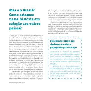 14somostodosresponsáveis.com.br
Decisões do conar que
ajudaram a mudar a
propaganda para crianças
Desde 2006 os anúncios de alimentos
para crianças não podem encorajar o con-
sumo excessivo de alimentos e bebidas,
ou menosprezar a alimentação saudável
ou apresentar produtos que substituam
refeições.
No início de 2013 foi proibido o mer-
chandising de qualquer produto ou serviço
na programação voltada para crianças,uma
decisão importantíssima e com um im-
pacto muito grande.
O Brasil está no bloco dos países em uma posição in-
termediária,com um código de autorregulamentação
bastanteespecíficosobreapublicidade,comdestaque
para as regras da propaganda voltada para o público
infantil e contando ainda com leis, como o Código de
Defesa do Consumidor, que trata do tema embora de
forma mais ampla. Na ponta mais rigorosa no trato
da propaganda dirigida a crianças, existem apenas
dois países e uma província que proíbem quase to-
talmente a veiculação desse tipo de anúncios: Suécia,
Noruega e a província de Quebec, no Canadá, repre-
sentando um alcance da medida a 0,32% da popula-
ção mundial. Na outra ponta estão aqueles países que
ainda não possuem uma legislação ou conjunto de
regras específicas sobre o tema, como China e Rússia
que só agora debatem sobre que sistema irão adotar.
Há casos em que essa preocupação está muito
avançada, como nos Estados Unidos que contam in-
clusive com uma autorregulamentação específica
para a publicidade voltada para crianças, o Children´s
Mas e o Brasil?
Como estamos
nessa história em
relação aos outros
países?
Advertising Review Unit (caru). No Reino Unido,além
de um amplo e específico conjunto de regras para
esse tipo de publicidade, existem também várias ini-
ciativas que visam orientar e educar crianças para de-
senvolver um relacionamento adequado com a mídia.
Atualmente, seguindo uma tendência mundial, o
Brasil examina vários projetos que estabelecem no-
vos tipos de restrições para a publicidade de alimen-
tos e bebidas voltadas para crianças. Este foi também
o principal foco de atenção na reforma do Código de
Autorregulamentação em 2006.
 