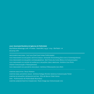 abap Associação Brasileira de Agências de Publicidade
Rua Pedroso Alvarenga, 1208 – 8º andar – Itaim Bibi | 04531 - 004 – São Paulo – sp
(11) 3074 2160
presidente nacional  Luiz Lara (Lew’Laratbwa Publicidade)
vice-presidente de relações institucionais  Armando Strozenberg (Euro rscg Contemporânea)
vice-presidente de relações governamentais  Bob Vieira da Costa (Nova s/b Comunicação)
vice-presidente de gestão de agências e relações com o mercado  Antônio Lino Pinto
(Talent Comunicação e Planejamento)
vice-presidente de assuntos regionais  Antônio D’Alessandro (dcs Net)
diretor executivo  Decio Vomero
diretor para assuntos legais  Antônio Fadiga (Fischer América Comunicação Total)
diretor de relações interassociativas  Otto de Barros Vidal Júnior
(ppr - Profissionais de Publicidade Reunidos)
diretor administrativo financeiro  Paulo Zoega (qg Comunicação s/a)
 