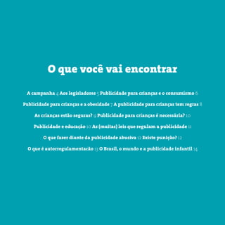3 somostodosresponsáveis.com.br
A campanha 4 Aos legisladores 5 Publicidade para crianças e o consumismo 6
Publicidade para crianças e a obesidade 7 A publicidade para crianças tem regras 8
As crianças estão seguras? 9 Publicidade para crianças é necessária? 10
Publicidade e educação 10 As (muitas) leis que regulam a publicidade 11
O que fazer diante da publicidade abusiva 12 Existe punição? 12
O que é autorregulamentacão 13 O Brasil, o mundo e a publicidade infantil 14
O que você vai encontrar
 