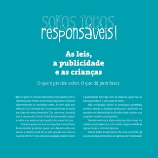 4somostodosresponsáveis.com.br
“Mães e pais no mundo todo estão preocupados com a
influência das mídias na formação dos filhos. Crianças
experimentam as novidades antes. Se você acha que
estimulá-las e protegê-las é responsabilidade de todos,
participe da nossa campanha”, foi com essa chamada
que a campanha Somos Todos Responsáveis ocupou
a mídia e as redes sociais a partir de janeiro de 2012.
Durante quase um ano a campanha Somos Todos
Responsáveis produziu quase 300 depoimentos em
vídeos e reuniu cerca de 30 mil pessoas em seus ca-
nais na internet e nas redes sociais para discutir como
a publicidade interage com as crianças, quais são as
consequências e o que pode ser feito.
Esta publicação reúne os principais questiona-
mentos, aborda as maiores polêmicas e pretende res-
ponder com objetividade às dúvidas mais comuns que
surgiram durante a campanha.
Também reforça a ideia central por trás dessa ini-
ciativa:publicidade sim,com muita responsabilidade,
regras claras e controle rigoroso.
Somos Todos Responsáveis foi uma iniciativa da
abap (Associação Brasileira de Agências de Publicidade).
As leis,
a publicidade
e as crianças
O que é preciso saber. O que dá para fazer.
 