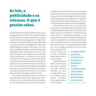 5 somostodosresponsáveis.com.br
A publicidade para crianças, diferentemente do que
muita gente pensa, é fortemente regulada no Brasil,
seja por referências diretas ou indiretas. O principal
conjunto de regras da propaganda é o Código de Au-
torregulamentação Publicitária,que existe desde 1978
e já orientou mais de 8 mil julgamentos sobre publi-
cidade dirigida para crianças entre 1979 e 2012. A pri-
meira atualização do código com grande impacto na
publicidade voltada para crianças ocorreu em 2006
a fim de incorporar a preocupação com a obesidade
infantil, que passava a ser tratada como um proble-
ma mundial. Essas mudanças tornaram mais rígidas
as regras para os anúncios de alimentos e bebidas vol-
tadas para crianças. Recentemente, no início de 2013,
houve uma nova alteração do Código de Autorregula-
mentação com uma série de medidas extremamente
importantes, especialmente para barrar o merchandi-
sing em programas dirigidos ao público infantil.
Esse e-book mostra também que o assunto é tra-
tado pela Constituição Federal quando fala sobre a
proteção à pessoa e da família diante da programa-
ção de meios eletrônicos; pelo Estatuto da Criança e
As leis, a
publicidade e as
crianças. O que é
preciso saber.
do Adolescente que proíbe publicar anúncios de bebi-
das alcoólicas, tabaco, armas e munições para o públi-
co menor de 18 anos; pelo Código de Defesa do Consu-
midor quando proíbe a publicidade de ser enganosa
ou abusiva, além das ações normativas da anvisa e
as determinações do Código de Ética da Publicidade.
Recentemente o tema entrou em discussão nos
meios jurídicos e legislativos após a aprovação na As-
sembleia Legislativa de São Paulo da lei que proíbe no
Estado os anúncios de alimentos e bebidas de baixo
valor nutritivo e a distribuição de brindes na com-
pra de alimentos. Esta lei foi vetada sob alegação de
inconstitucionalidade da iniciativa. Outras medidas
como essa estão ocorrendo em estados e municípios
pelo Brasil. Inclusive no Congresso Nacional tramita
há 11 anos o projeto de lei 5921/01 que visa proibir
toda a propaganda vol-
tada para crianças até
12 anos na televisão,
rádio e internet entre 5
horas e 22 horas.
A proposta desse e-
book é convidar juízes,
promotores, legislado-
res e todas as pessoas
envolvidas nos aspec-
tos legais desse assun-
to a conhecer alguns
aspectos fundamen-
tais da questão, não so-
mente o jurídico.
Um jovem redator
questionou
como falar com
as crianças na
propaganda.
O outro
respondeu: pense
nos seus filhos.
O que for bom
para eles é bom
para os outros
 