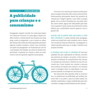 6somostodosresponsáveis.com.br
Propaganda, ninguém esconde, foi criada para desper-
tar o desejo de consumir. E se para alguns adultos já é
difícil manter o controle diante das tentações dos shop-
pings, muitos se perguntam o que se passa na cabeça
das crianças.Elas ainda não estão preparadas para fazer
algumas escolhas sozinhas e seriam mais suscetíveis
aos apelos da propaganda e às frustrações por não ter
o que desejam. Na verdade, uma série de estudos vem
associando a exposição de crianças à mídia ao consu-
mismo e isso vem gerando angústia e preocupação.
A publicidade
para crianças e o
consumismo
Consumo é um assunto que costuma render pano
paraamanganasfamílias.Paisemãescostumamficar
extremamente preocupados diante dos protestos de
crianças que “exigem” ganhar o que viram na propa-
ganda. Uns se sentem frustrados por não poder aten-
der, outros cedem, alguns têm dificuldades para lidar
com a questão. É nesse cenário de sentimentos contra-
ditórios que a publicidade costuma aparecer como a
grande vilã.
eleger um culpado não melhora a vida
das crianças O quadro pintado pelos pedagogos
retrata um mundo bem mais complexo, onde a criança
vive cercada por diversas influências: a propaganda, os
valores passados pelos pais, os amigos e também suas
próprias vontades.
a criança faz o que a criança vê Para tran-
quilidade dos pais, especialistas de diversas correntes
são unânimes em relação a um ponto: o fator mais im-
portante na definição do comportamento das crianças
é o exemplo que vivenciam e recebem em casa. Em um
mundo que a todo instante nos convida a consumir,
essa conversa em família nem sempre é um caminho
suave. A vantagem dizem os especialistas, é que esse
processo baseado no exemplo em casa funciona.
Na outra ponta dessa questão, estão os anuncian-
tes e os profissionais da publicidade que também pre-
cisam fazer a sua parte e, para isso, basta realizar seu
trabalho respeitando as regras estabelecidas pelo setor
e também o estágio de desenvolvimento das crianças.
obesidade e consumismo
 