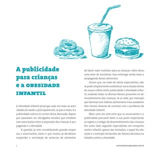 7 somostodosresponsáveis.com.br
A obesidade infantil preocupa cada vez mais as auto-
ridades de saúde e,principalmente,os pais e mães. E a
publicidade entrou no centro dessa discussão depois
que passaram ser divulgados estudos que estabele-
cem associações entre a exposição das crianças à pro-
paganda e a obesidade.
A questão já vem sensibilizando grande empre-
sas e anunciantes, tanto é que muitos já decidiram
suspender a veiculação de anúncios de alimentos
A publicidade
para crianças
e a obesidade
infantil
de baixo valor nutritivo para as crianças. Além disso,
uma série de iniciativas visa restringir ainda mais a
propaganda desses alimentos.
Ocorre que, na visão de vários especialistas, não
se pode simplesmente estabelecer uma relação direta
de causa e efeito entre publicidade e obesidade infan-
til, isolando todos os demais fatores presentes no de-
senvolvimento das crianças. Já se sabe, por exemplo,
que famílias com hábitos alimentares mais saudáveis
têm menos chances de conviver com o problema da
obesidade infantil.
Mais uma vez está certo que os anunciantes e a
publicidade precisam fazer a sua parte respeitando
as regras e o estágio de desenvolvimento das crianças.
Por outro lado, segundo especialistas em comporta-
mento infantil, apesar das tentações, o papel da edu-
cação e o exemplo da família são fatores decisivos na
batalha contra a obesidade.
 