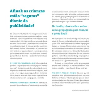 9 somostodosresponsáveis.com.br
Em todo o mundo, há cada vez mais pessoas se fazen-
do a mesma pergunta e um número cada vez maior
de estudos e pesquisas tentando obter respostas para
essa questão. O fato é que o poder de persuasão da pu-
blicidade é indiscutível e já existem indícios de que a
exposição prolongada de crianças à mídia pode inter-
ferir em seus hábitos alimentares e de consumo. Po-
rém, também se argumenta com base em pesquisas,
que os pais e os educadores são ainda mais fortes do
que a influência da mídia e podem barrar eventuais
efeitos negativos.
o perigo de atravessar a rua Reformulando a
questão:“é seguro para uma criança pequena atraves-
sar a rua?”. Com a orientação dos pais, contando com o
respeito dos motoristas e sinalização adequada, atra-
vessar a rua é seguro. Mas, se algum desses elementos
faltar, pode ser arriscado. Para muitos especialistas a
relação de crianças com a propaganda é parecida.
a propaganda em boa companhia O fato é que,
segundo vários educadores(1)
ouvidos pela campanha,
Afinal: as crianças
estão “seguras”
diante da
publicidade?
as crianças não devem ser deixadas sozinhas diante
dos estímulos enviados pela mídia, qualquer que seja
ela: internet, propaganda, programas de televisão, vi-
deogames… Nas custa lembrar, se a propaganda tenta
persuadir, imagine o que existe na internet?
Na dúvida, não é melhor acabar
com a propaganda para crianças
e ponto final?
Até hoje apenas dois países Noruega e Suécia, e a pro-
víncia de Quebec, no Canadá, onde a programação é
quase 100% estatal baniram totalmente a propagan-
da para as crianças. Muitos países, assim como o Bra-
sil, discutem formas eficientes de lidar com a questão.
Em janeiro de 2013 o conar (Conselho Nacional de
Autorregulamentação Publicitária) deu um passo im-
portante proibindo o merchandising em programas
infantis. Outras medidas dessas naturezas continuam
em discussão no Legislativo brasileiro.
Segundo os especialistas, proibir a propaganda
não vai livrar as crianças da influência da mídia. Para
muitos, educá-las é mais eficiente do que isolá-las.
não existe passe de mágica Sabemos que vá-
rias ideias bem intencionadas resultaram em inter-
ferências brutais na vida das pessoas quando foram
implementadas sem discussão. O Brasil já regula esse
assunto. É preciso trabalhar juntos para aprimorar o
que for preciso.
 